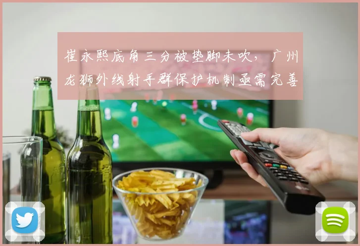 崔永熙底角三分被垫脚未吹,广州龙狮外线射手群保护机制亟需完善?