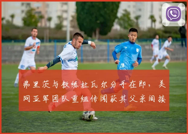 弗里茨与教练杜瓦尔分手在即，美网亚军团队重组传闻获其父亲间接证实