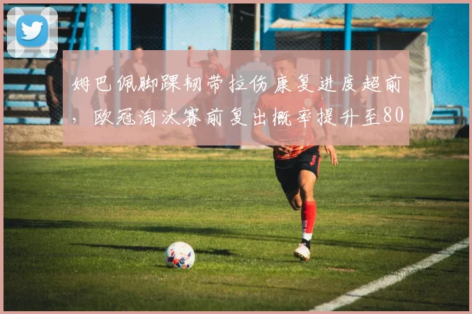 姆巴佩脚踝韧带拉伤康复进度超前,欧冠淘汰赛前复出概率提升至80%