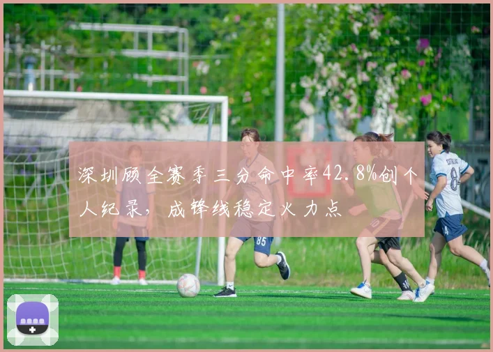 深圳顾全赛季三分命中率42.8%创个人纪录,成锋线稳定火力点