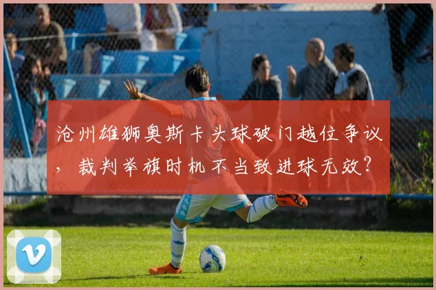 沧州雄狮奥斯卡头球破门越位争议，裁判举旗时机不当致进球无效？