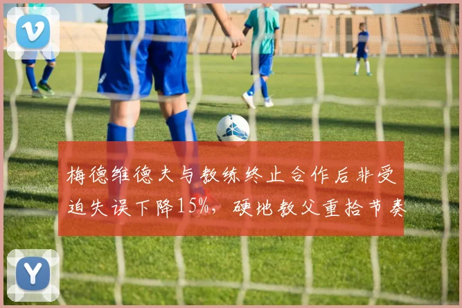 梅德维德夫与教练终止合作后非受迫失误下降15%，硬地教父重拾节奏